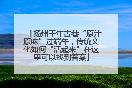 扬州千年古巷“原汁原味”过端午，传统文化如何“活起来”在这里可以找到答案