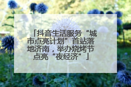 抖音生活服务“城市点亮计划”首站落地济南，举办烧烤节点亮“夜经济”