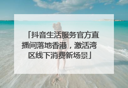 抖音生活服务官方直播间落地香港，激活湾区线下消费新场景