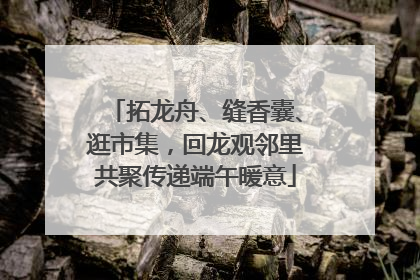 拓龙舟、缝香囊、逛市集，回龙观邻里共聚传递端午暖意
