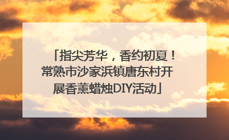 指尖芳华，香约初夏！常熟市沙家浜镇唐东村开展香薰蜡烛DIY活动