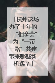 杭州这场办了十年的“相亲会” 为“一带一路”共建带来哪些新机遇？
