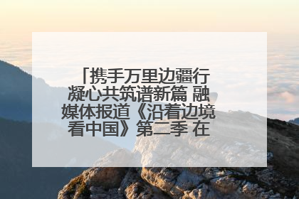 携手万里边疆行 凝心共筑谱新篇 融媒体报道《沿着边境看中国》第二季 在广西东兴正式启动