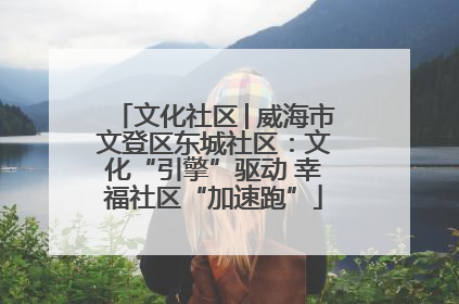 文化社区│威海市文登区东城社区：文化“引擎”驱动 幸福社区“加速跑”