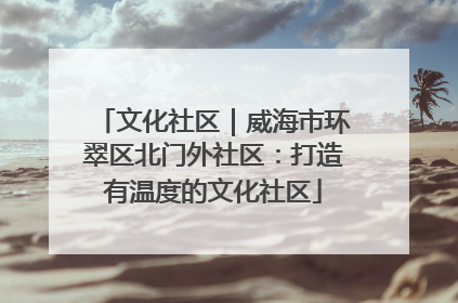 文化社区｜威海市环翠区北门外社区：打造有温度的文化社区