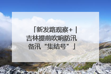 新发路观察+｜吉林提前吹响防汛备汛“集结号”