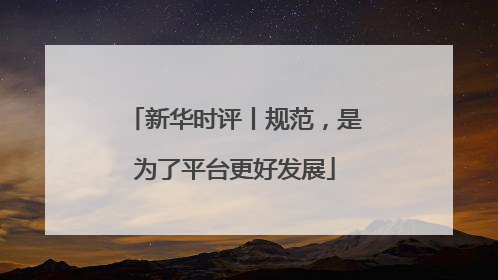 新华时评丨规范，是为了平台更好发展