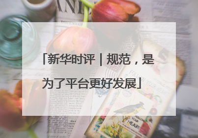 新华时评｜规范，是为了平台更好发展