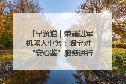 早资道｜荣耀进军机器人业务；淘宝对“安心鉴”服务进行逐步下线调整