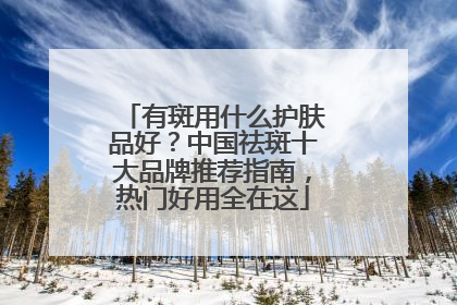 有斑用什么护肤品好？中国祛斑十大品牌推荐指南，热门好用全在这