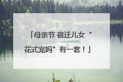 母亲节 宿迁儿女“花式宠妈”有一套！