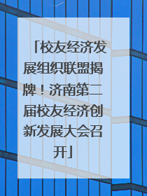 校友经济发展组织联盟揭牌！济南第二届校友经济创新发展大会召开