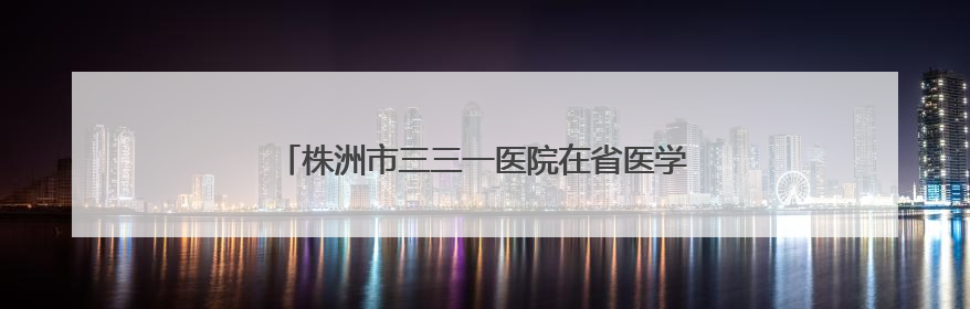株洲市三三一医院在省医学科普年会上斩获多项殊荣