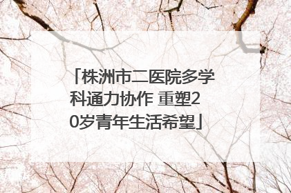 株洲市二医院多学科通力协作 重塑20岁青年生活希望