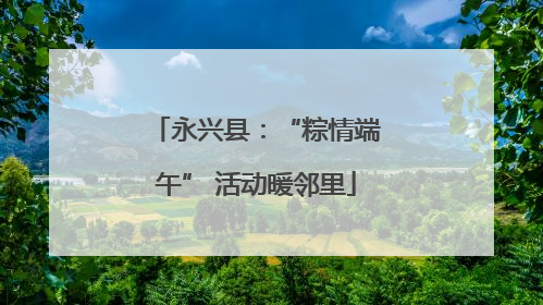 永兴县：“粽情端午” 活动暖邻里