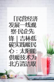 民营经济发展一线观察·民企先锋｜吉林低碳实践暖民心：太阳能供暖技术为北方清洁取暖破局