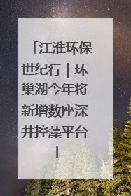 江淮环保世纪行｜环巢湖今年将新增数座深井控藻平台
