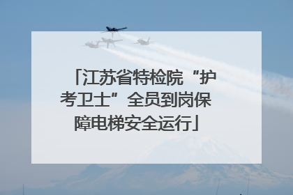 江苏省特检院“护考卫士”全员到岗保障电梯安全运行