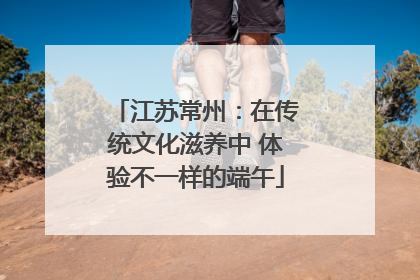 江苏常州：在传统文化滋养中 体验不一样的端午