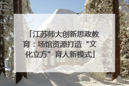 江苏师大创新思政教育：场馆资源打造“文化立方”育人新模式