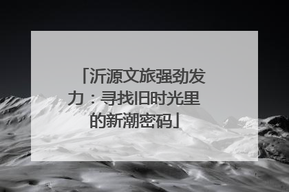 沂源文旅强劲发力：寻找旧时光里的新潮密码