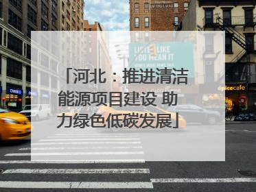 河北：推进清洁能源项目建设 助力绿色低碳发展