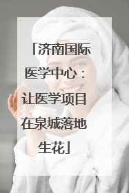 济南国际医学中心：让医学项目在泉城落地生花