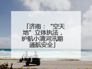 济南：“空天地”立体执法，护航小清河汛期通航安全
