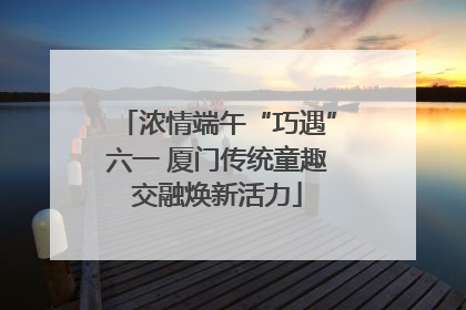 浓情端午“巧遇”六一 厦门传统童趣交融焕新活力