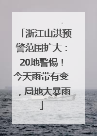 浙江山洪预警范围扩大：20地警惕！今天雨带有变，局地大暴雨