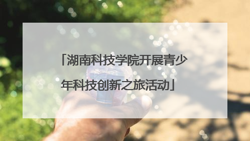 湖南科技学院开展青少年科技创新之旅活动