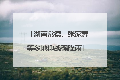 湖南常德、张家界等多地迎战强降雨