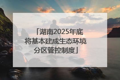 湖南2025年底将基本建成生态环境分区管控制度