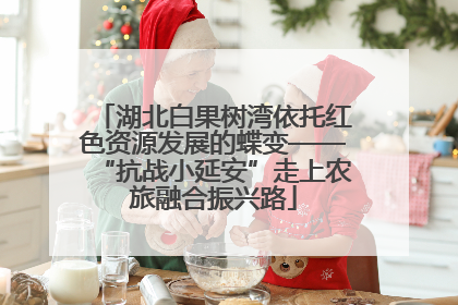 湖北白果树湾依托红色资源发展的蝶变——“抗战小延安”走上农旅融合振兴路