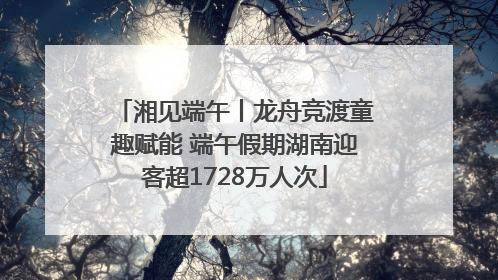 湘见端午丨龙舟竞渡童趣赋能 端午假期湖南迎客超1728万人次