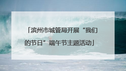滨州市城管局开展“我们的节日”端午节主题活动