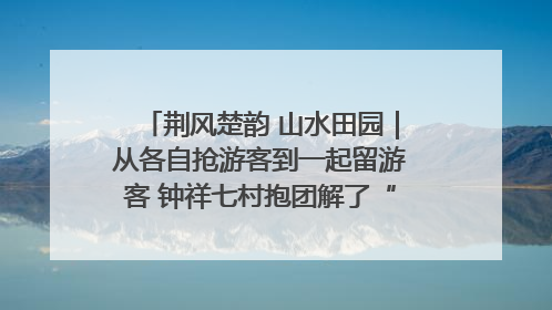 荆风楚韵 山水田园｜从各自抢游客到一起留游客 钟祥七村抱团解了“乡愁”添了“乡酬”