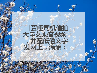 聋哑司机偷拍大量女乘客视频，并配低俗文字发网上，滴滴：将核实处理