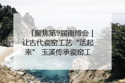 聚焦第9届南博会｜让古代瓷窑工艺“活起来” 玉溪传承瓷窑工艺将出展南博会