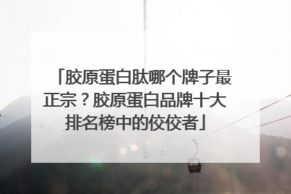 胶原蛋白肽哪个牌子最正宗？胶原蛋白品牌十大排名榜中的佼佼者