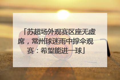 苏超场外观赛区座无虚席，常州球迷雨中撑伞观赛：希望能进一球
