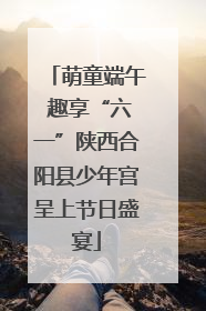萌童端午 趣享“六一”陕西合阳县少年宫呈上节日盛宴