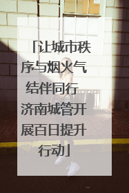 让城市秩序与烟火气结伴同行 济南城管开展百日提升行动