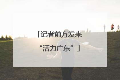 记者前方发来“活力广东”