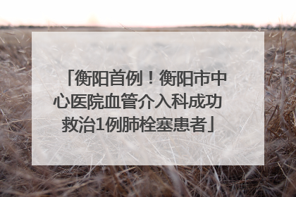 衡阳首例！衡阳市中心医院血管介入科成功救治1例肺栓塞患者