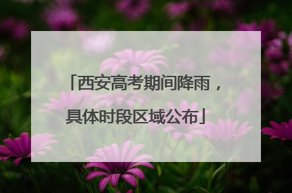西安高考期间降雨，具体时段区域公布