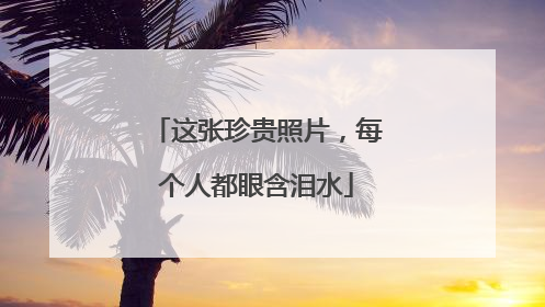 这张珍贵照片，每个人都眼含泪水