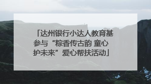 达州银行小达人教育基参与“粽香传古韵 童心护未来”爱心帮扶活动