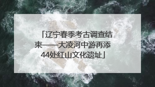 辽宁春季考古调查结束——大凌河中游再添44处红山文化遗址