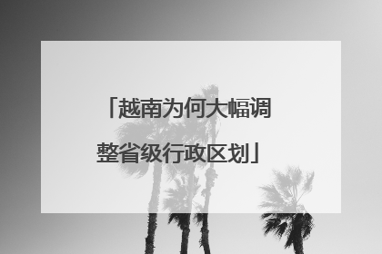 越南为何大幅调整省级行政区划